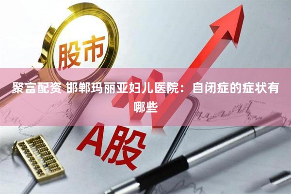 聚富配资 邯郸玛丽亚妇儿医院：自闭症的症状有哪些