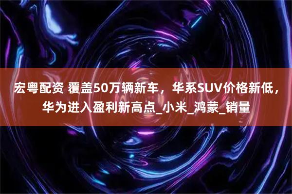 宏粤配资 覆盖50万辆新车，华系SUV价格新低，华为进入盈利新高点_小米_鸿蒙_销量
