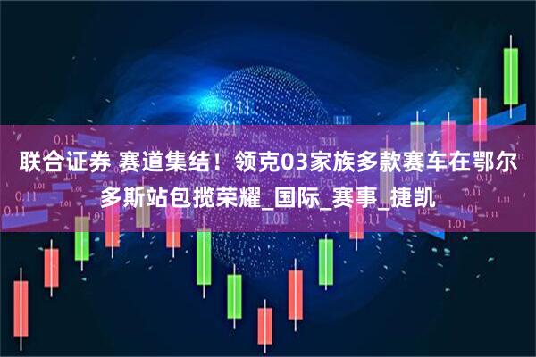 联合证券 赛道集结！领克03家族多款赛车在鄂尔多斯站包揽荣耀_国际_赛事_捷凯
