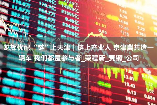 龙辉优配 “链”上天津｜链上产业人 京津冀共造一辆车 我们都是参与者_荣程新_贾钢_公司