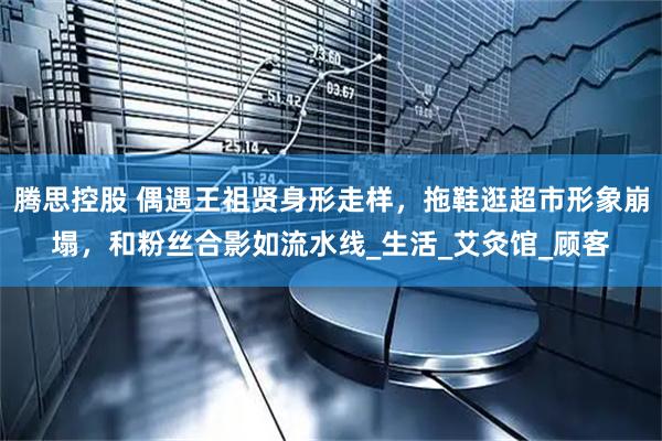 腾思控股 偶遇王祖贤身形走样，拖鞋逛超市形象崩塌，和粉丝合影如流水线_生活_艾灸馆_顾客