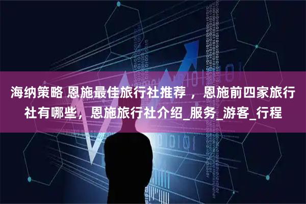 海纳策略 恩施最佳旅行社推荐 ，恩施前四家旅行社有哪些，恩施旅行社介绍_服务_游客_行程