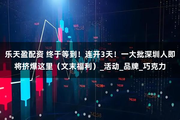 乐天盈配资 终于等到！连开3天！一大批深圳人即将挤爆这里（文末福利）_活动_品牌_巧克力