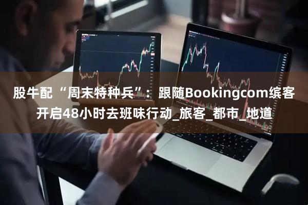 股牛配 “周末特种兵”：跟随Bookingcom缤客开启48小时去班味行动_旅客_都市_地道