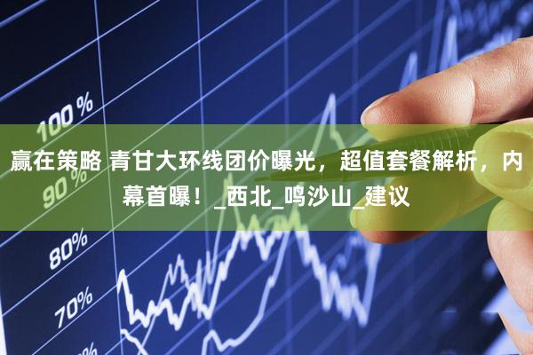 赢在策略 青甘大环线团价曝光，超值套餐解析，内幕首曝！_西北_鸣沙山_建议
