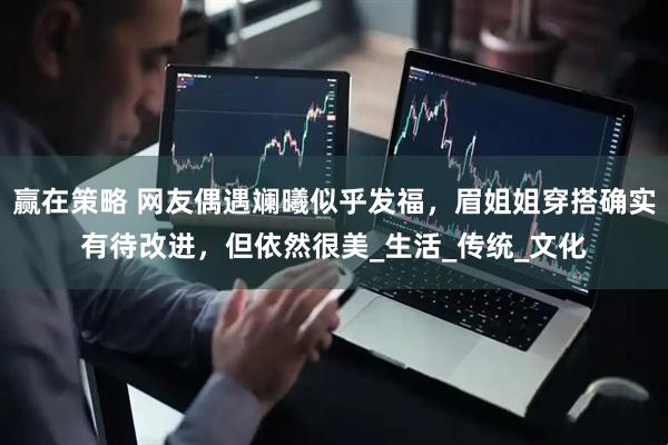 赢在策略 网友偶遇斓曦似乎发福，眉姐姐穿搭确实有待改进，但依然很美_生活_传统_文化