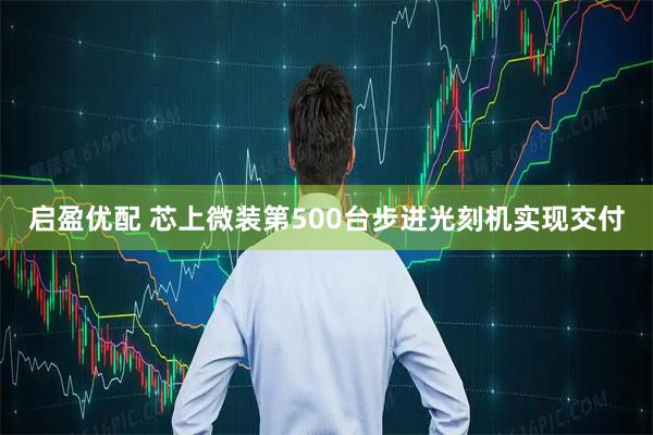 启盈优配 芯上微装第500台步进光刻机实现交付