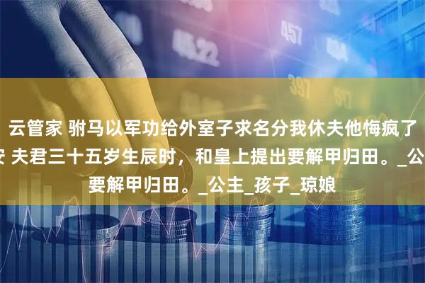 云管家 驸马以军功给外室子求名分我休夫他悔疯了 傅成恩傅至安 夫君三十五岁生辰时，和皇上提出要解甲归田。_公主_孩子_琼娘