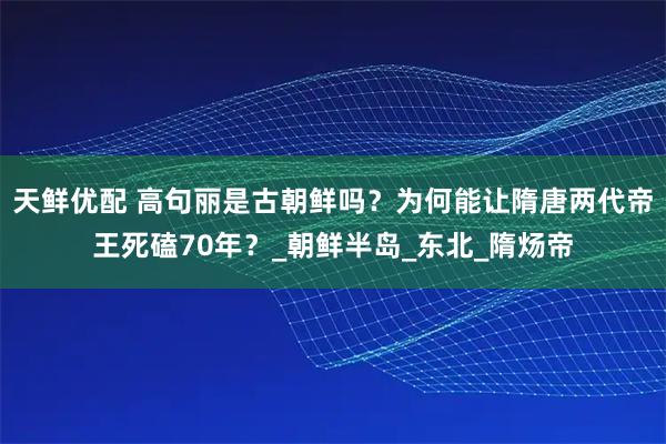 天鲜优配 高句丽是古朝鲜吗？为何能让隋唐两代帝王死磕70年？_朝鲜半岛_东北_隋炀帝