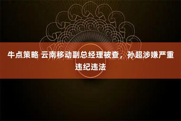 牛点策略 云南移动副总经理被查，孙超涉嫌严重违纪违法