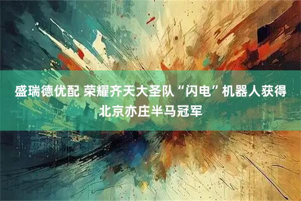 盛瑞德优配 荣耀齐天大圣队“闪电”机器人获得北京亦庄半马冠军