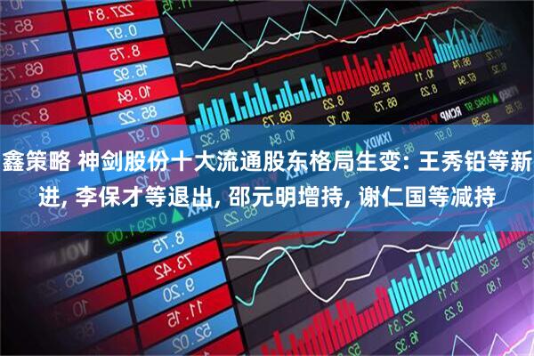 鑫策略 神剑股份十大流通股东格局生变: 王秀铅等新进, 李保才等退出, 邵元明增持, 谢仁国等减持