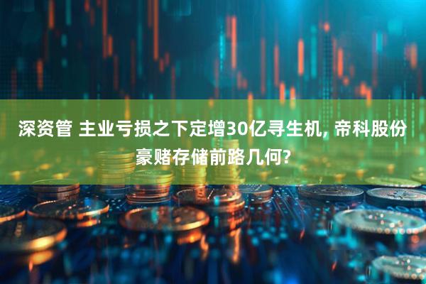 深资管 主业亏损之下定增30亿寻生机, 帝科股份豪赌存储前路几何?