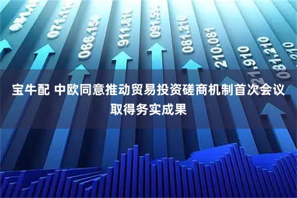 宝牛配 中欧同意推动贸易投资磋商机制首次会议取得务实成果