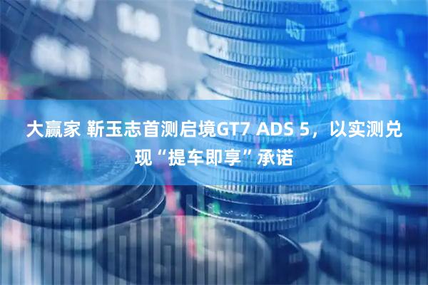 大赢家 靳玉志首测启境GT7 ADS 5，以实测兑现“提车即享”承诺