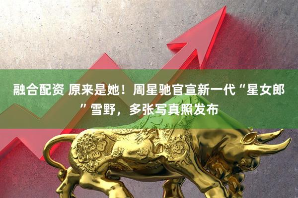 融合配资 原来是她！周星驰官宣新一代“星女郎”雪野，多张写真照发布